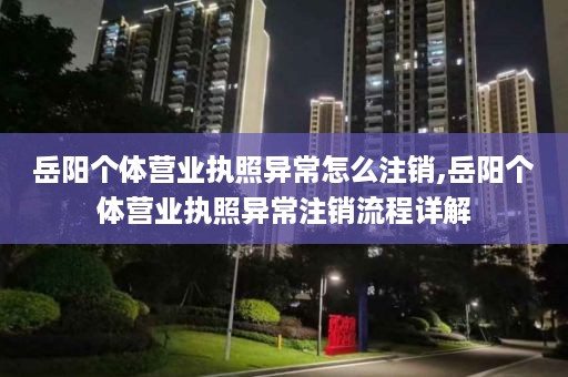 岳阳个体营业执照异常怎么注销,岳阳个体营业执照异常注销流程详解