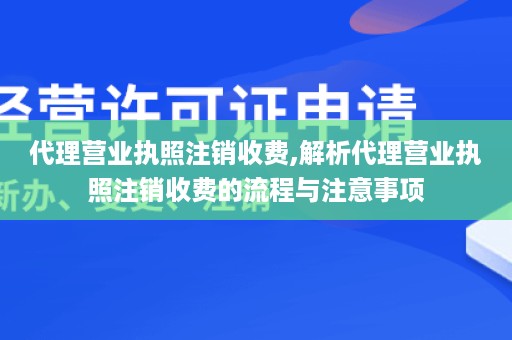 代理营业执照注销收费,解析代理营业执照注销收费的流程与注意事项