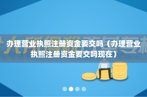 办理营业执照注册资金要交吗（办理营业执照注册资金要交吗现在）