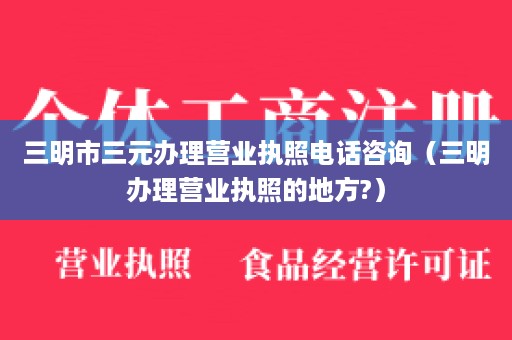 三明市三元办理营业执照电话咨询（三明办理营业执照的地方?）