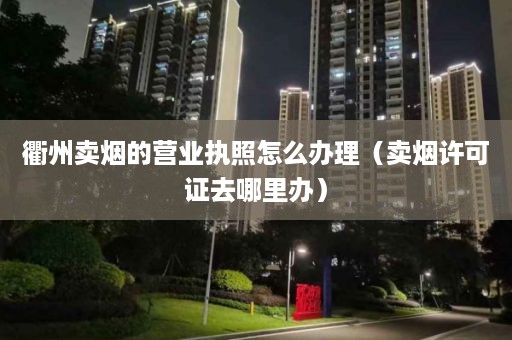 衢州卖烟的营业执照怎么办理（卖烟许可证去哪里办）