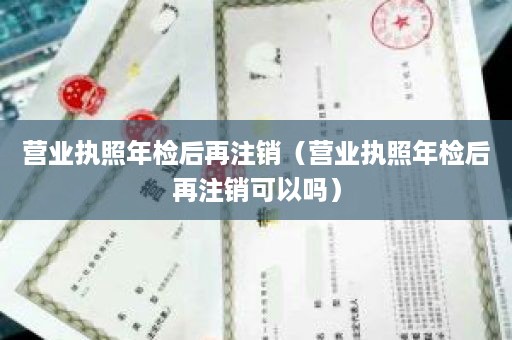 营业执照年检后再注销（营业执照年检后再注销可以吗）