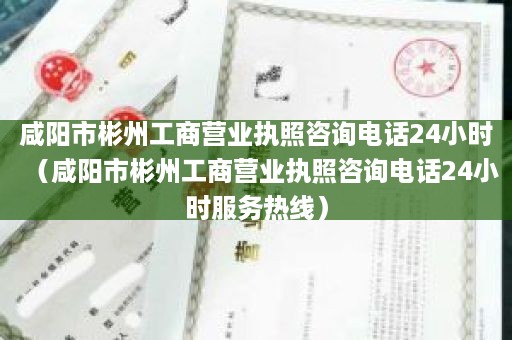 咸阳市彬州工商营业执照咨询电话24小时（咸阳市彬州工商营业执照咨询电话24小时服务热线）