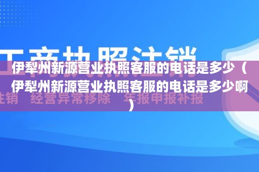 伊犁州新源营业执照客服的电话是多少（伊犁州新源营业执照客服的电话是多少啊）