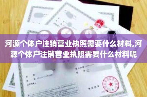 河源个体户注销营业执照需要什么材料,河源个体户注销营业执照需要什么材料呢