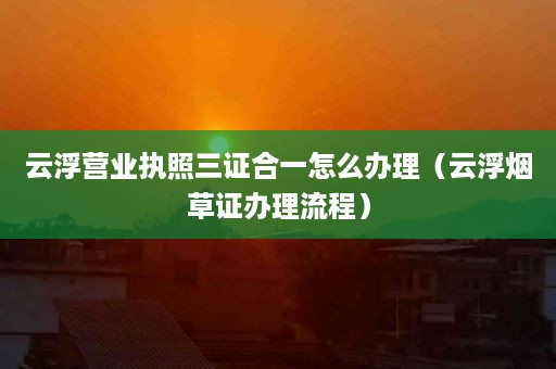 云浮营业执照三证合一怎么办理（云浮烟草证办理流程）