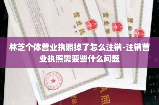 林芝个体营业执照掉了怎么注销-注销营业执照需要些什么问题