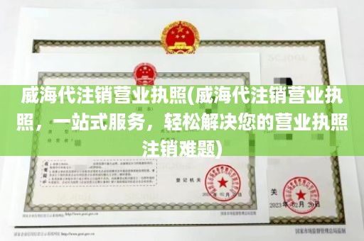 威海代注销营业执照(威海代注销营业执照，一站式服务，轻松解决您的营业执照注销难题)