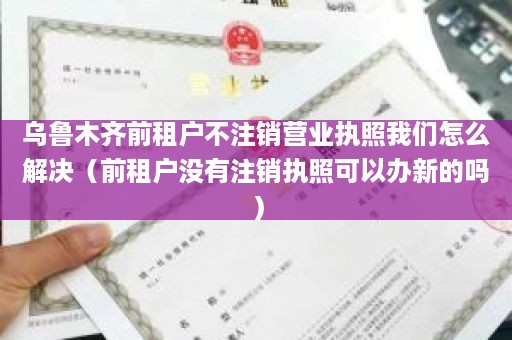 乌鲁木齐前租户不注销营业执照我们怎么解决（前租户没有注销执照可以办新的吗）