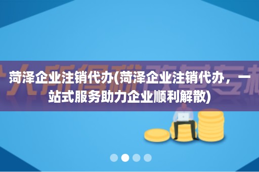 菏泽企业注销代办(菏泽企业注销代办，一站式服务助力企业顺利解散)