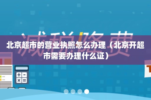 北京超市的营业执照怎么办理（北京开超市需要办理什么证）