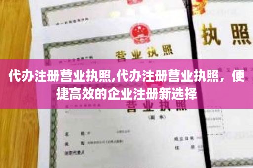 代办注册营业执照,代办注册营业执照，便捷高效的企业注册新选择