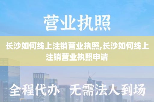 长沙如何线上注销营业执照,长沙如何线上注销营业执照申请