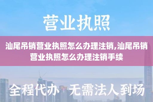 汕尾吊销营业执照怎么办理注销,汕尾吊销营业执照怎么办理注销手续