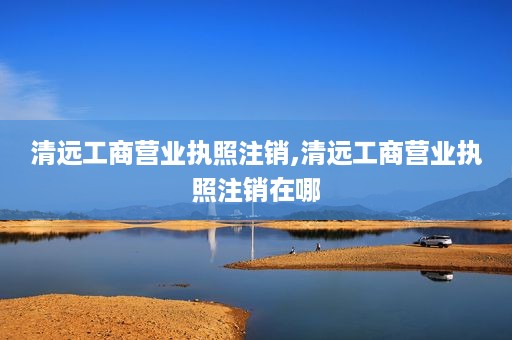 清远工商营业执照注销,清远工商营业执照注销在哪