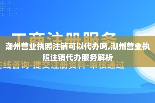 潮州营业执照注销可以代办吗,潮州营业执照注销代办服务解析