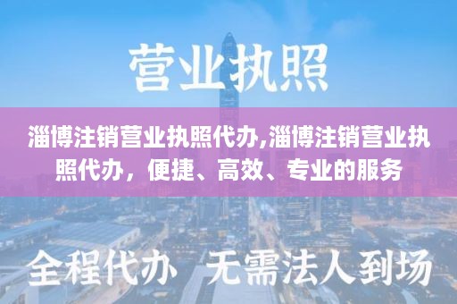 淄博注销营业执照代办,淄博注销营业执照代办，便捷、高效、专业的服务