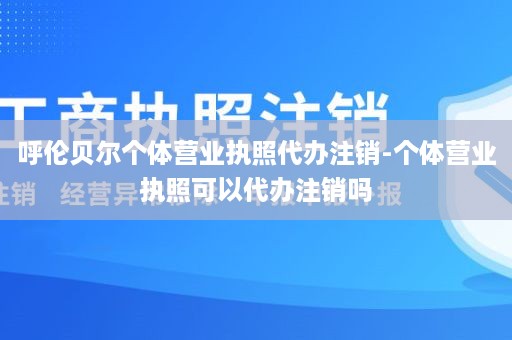呼伦贝尔个体营业执照代办注销-个体营业执照可以代办注销吗