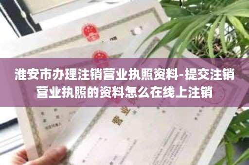 淮安市办理注销营业执照资料-提交注销营业执照的资料怎么在线上注销