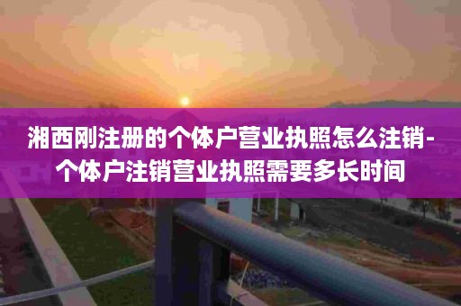 湘西刚注册的个体户营业执照怎么注销-个体户注销营业执照需要多长时间
