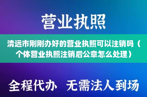 清远市刚刚办好的营业执照可以注销吗（个体营业执照注销后公章怎么处理）