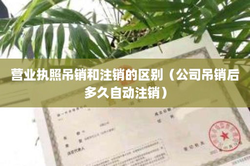 营业执照吊销和注销的区别（公司吊销后多久自动注销）