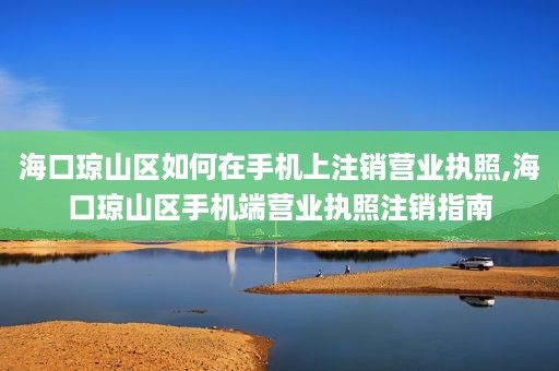 海口琼山区如何在手机上注销营业执照,海口琼山区手机端营业执照注销指南