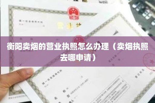 衡阳卖烟的营业执照怎么办理（卖烟执照去哪申请）