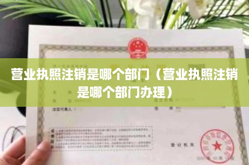 营业执照注销是哪个部门（营业执照注销是哪个部门办理）