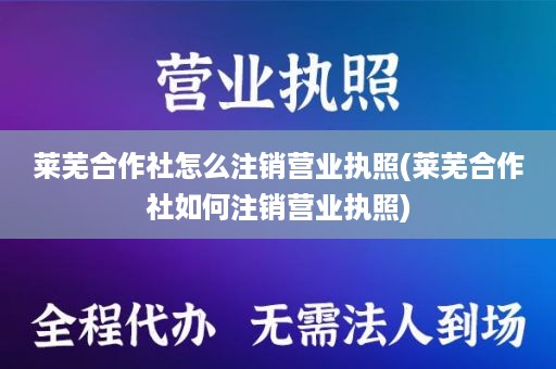 莱芜合作社怎么注销营业执照(莱芜合作社如何注销营业执照)
