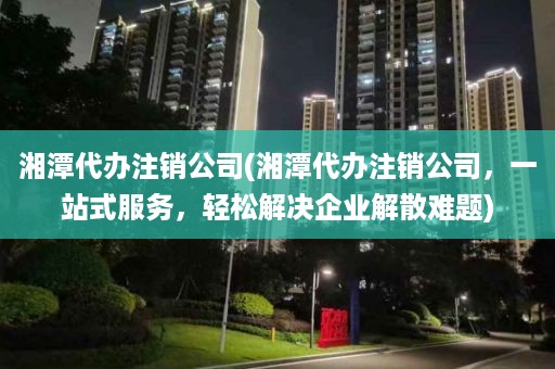 湘潭代办注销公司(湘潭代办注销公司，一站式服务，轻松解决企业解散难题)