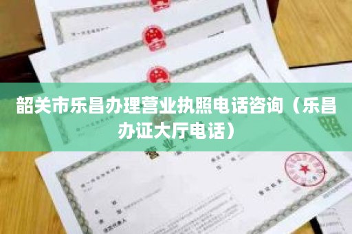 韶关市乐昌办理营业执照电话咨询（乐昌办证大厅电话）