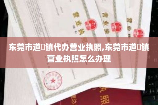 东莞市道滘镇代办营业执照,东莞市道滘镇营业执照怎么办理