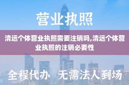清远个体营业执照需要注销吗,清远个体营业执照的注销必要性