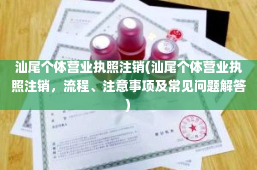 汕尾个体营业执照注销(汕尾个体营业执照注销，流程、注意事项及常见问题解答)