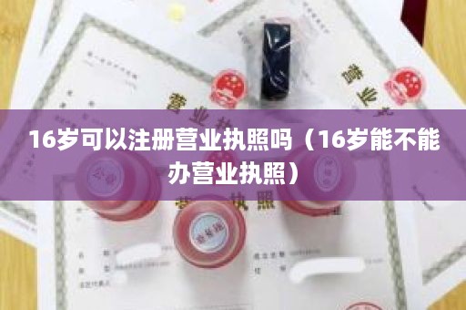 16岁可以注册营业执照吗（16岁能不能办营业执照）