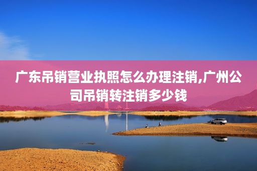 广东吊销营业执照怎么办理注销,广州公司吊销转注销多少钱