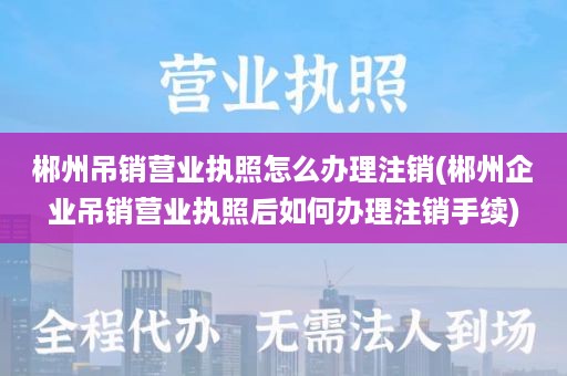 郴州吊销营业执照怎么办理注销(郴州企业吊销营业执照后如何办理注销手续)