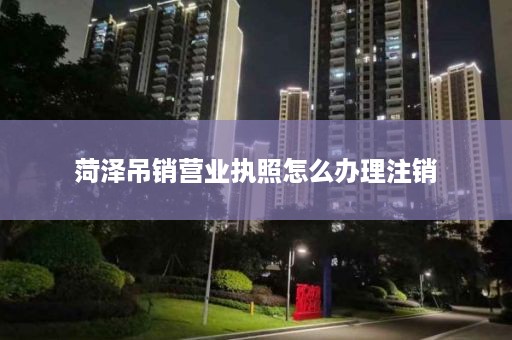 菏泽吊销营业执照怎么办理注销
