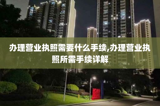 办理营业执照需要什么手续,办理营业执照所需手续详解