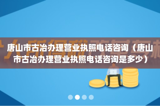 唐山市古冶办理营业执照电话咨询（唐山市古冶办理营业执照电话咨询是多少）