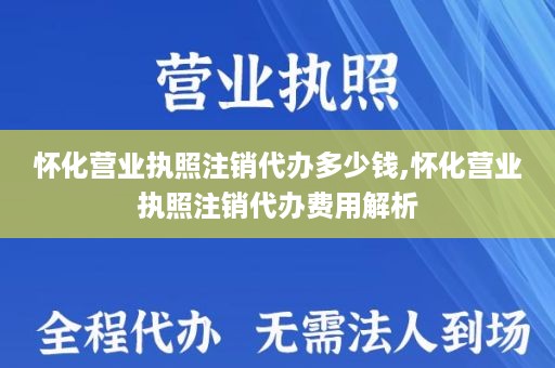 怀化营业执照注销代办多少钱,怀化营业执照注销代办费用解析