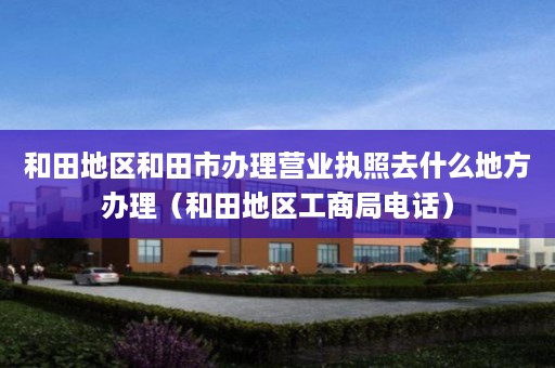 和田地区和田市办理营业执照去什么地方办理（和田地区工商局电话）