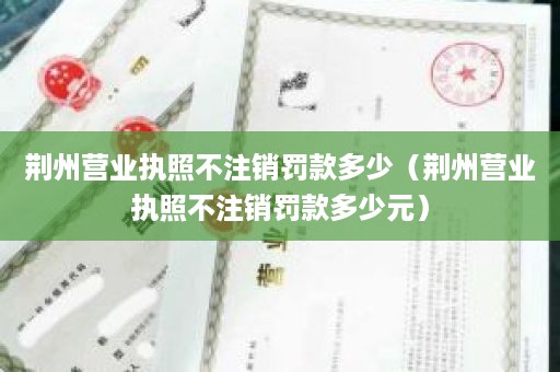 荆州营业执照不注销罚款多少（荆州营业执照不注销罚款多少元）
