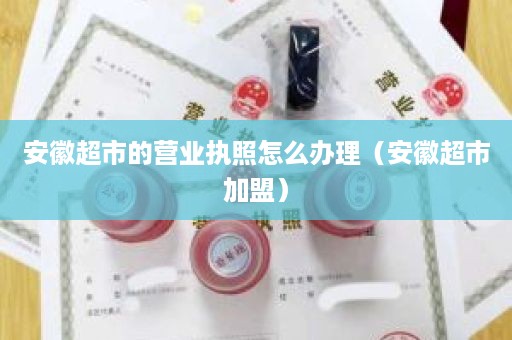 安徽超市的营业执照怎么办理（安徽超市加盟）
