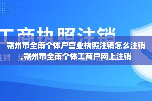 赣州市全南个体户营业执照注销怎么注销,赣州市全南个体工商户网上注销