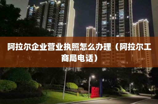 阿拉尔企业营业执照怎么办理（阿拉尔工商局电话）