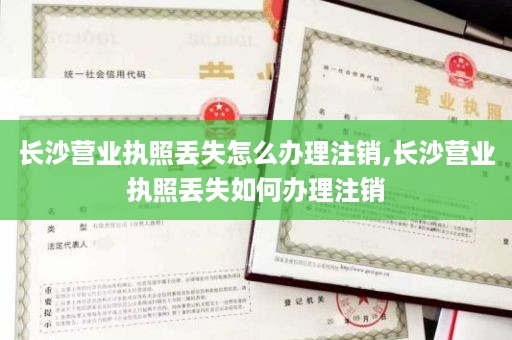 长沙营业执照丢失怎么办理注销,长沙营业执照丢失如何办理注销