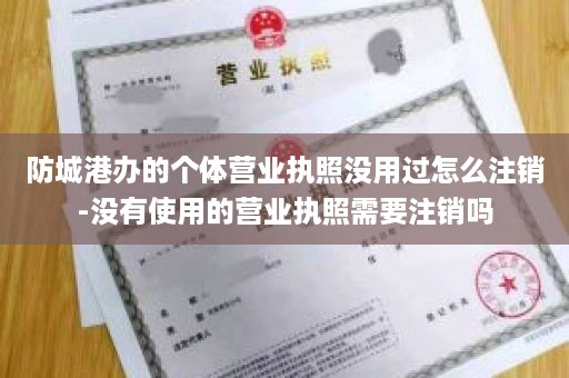 防城港办的个体营业执照没用过怎么注销-没有使用的营业执照需要注销吗