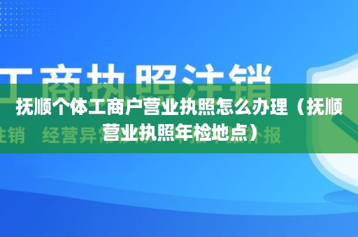 抚顺个体工商户营业执照怎么办理（抚顺营业执照年检地点）
